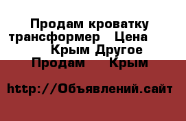 Продам кроватку трансформер › Цена ­ 4 000 - Крым Другое » Продам   . Крым